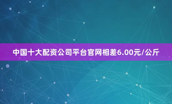 中国十大配资公司平台官网相差6.00元/公斤